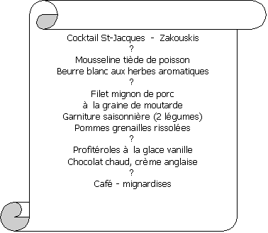 Parchemin vertical: Cocktail St-Jacques  -  Zakouskis
-
Mousseline tide de poisson
Beurre blanc aux herbes aromatiques

Filet mignon de porc
 la graine de moutarde
Garniture saisonnire (2 lgumes)
Pommes grenailles rissoles

Profitroles  la glace vanille
Chocolat chaud, crme anglaise

Caf - mignardises


